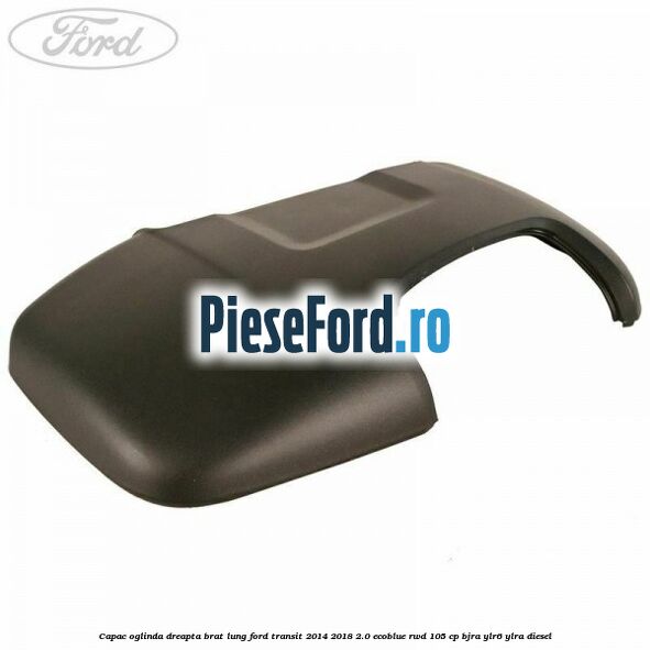 Capac oglinda dreapta brat lung Ford Transit 2014-2018 2.0 EcoBlue RWD 105 cp BJRA, YLR6, YLRA diesel