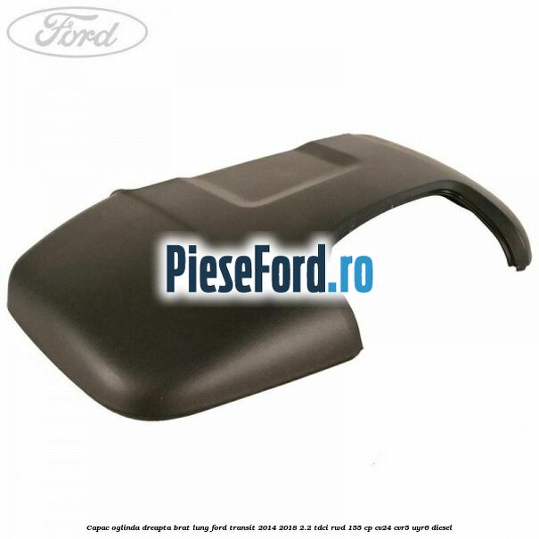 Capac oglinda dreapta brat lung Ford Transit 2014-2018 2.2 TDCi RWD 155 cp CV24, CVR5, UYR6 diesel