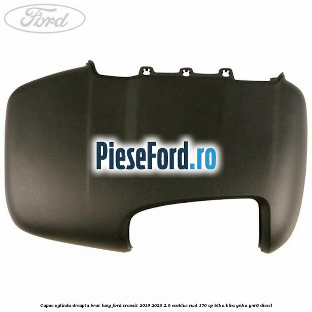 Capac oglinda dreapta brat lung Ford Transit 2019-2023 2.0 EcoBlue RWD 170 cp BLHA, BLRA, YNHA, YNR6 diesel