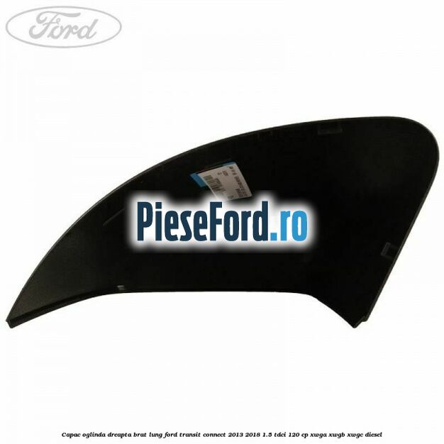 Capac oglinda dreapta brat lung Ford Transit Connect 2013-2018 1.5 TDCi 120 cp Capac oglinda dreapta brat lung Ford Transit Connect 2013-2018 1.5 TDCi 120 cp XWGA, XWGB, XWGC diesel