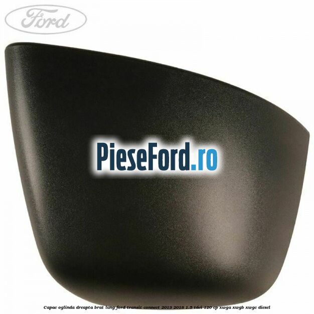 Capac oglinda dreapta brat lung Ford Transit Connect 2013-2018 1.5 TDCi 120 cp Capac oglinda dreapta brat lung Ford Transit Connect 2013-2018 1.5 TDCi 120 cp XWGA, XWGB, XWGC diesel
