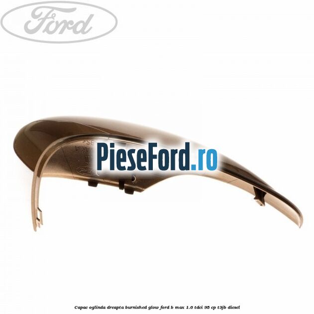 Capac oglinda dreapta burnished glow Ford B-Max 1.6 TDCi 95 cp T3JB diesel