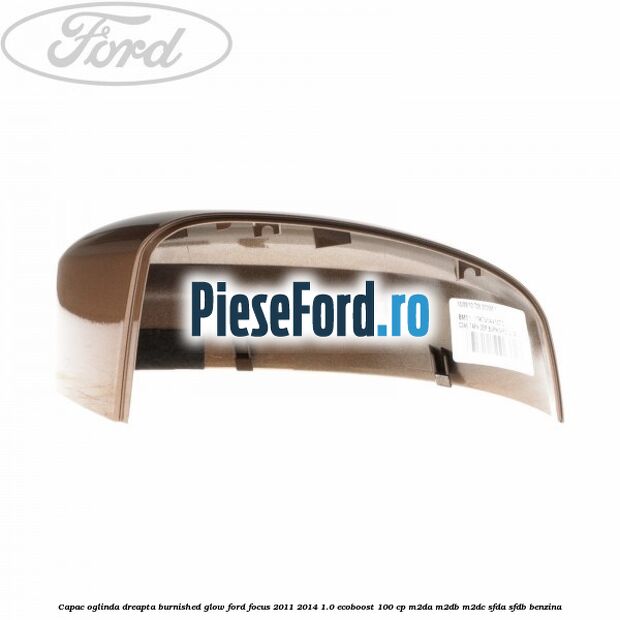 Capac oglinda dreapta burnished glow Ford Focus 2011-2014 1.0 EcoBoost 100 cp Capac oglinda dreapta burnished glow Ford Focus 2011-2014 1.0 EcoBoost 100 cp M2DA, M2DB, M2DC, SFDA, SFDB benzina
