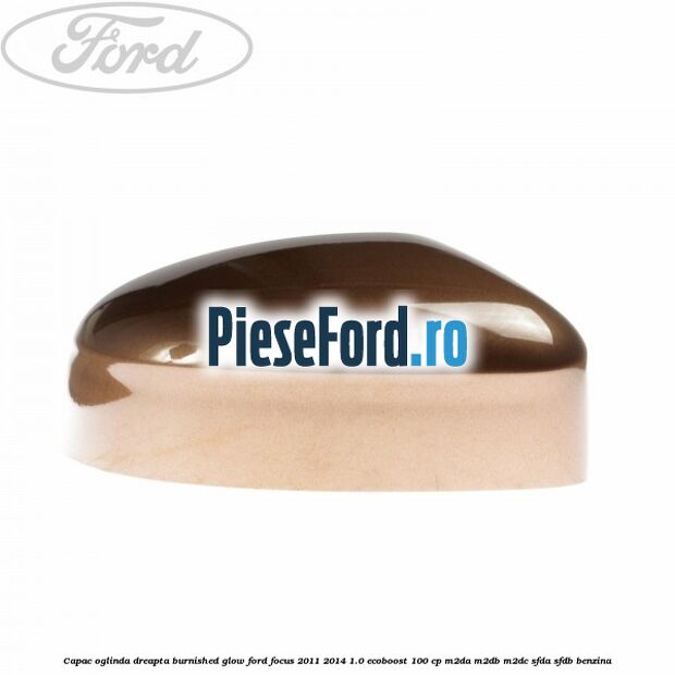 Capac oglinda dreapta burnished glow Ford Focus 2011-2014 1.0 EcoBoost 100 cp Capac oglinda dreapta burnished glow Ford Focus 2011-2014 1.0 EcoBoost 100 cp M2DA, M2DB, M2DC, SFDA, SFDB benzina