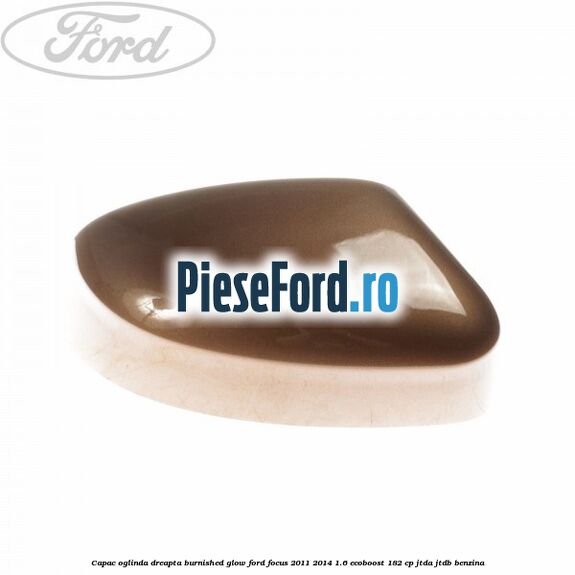 Capac oglinda dreapta burnished glow Ford Focus 2011-2014 1.6 EcoBoost 182 cp JTDA, JTDB benzina
