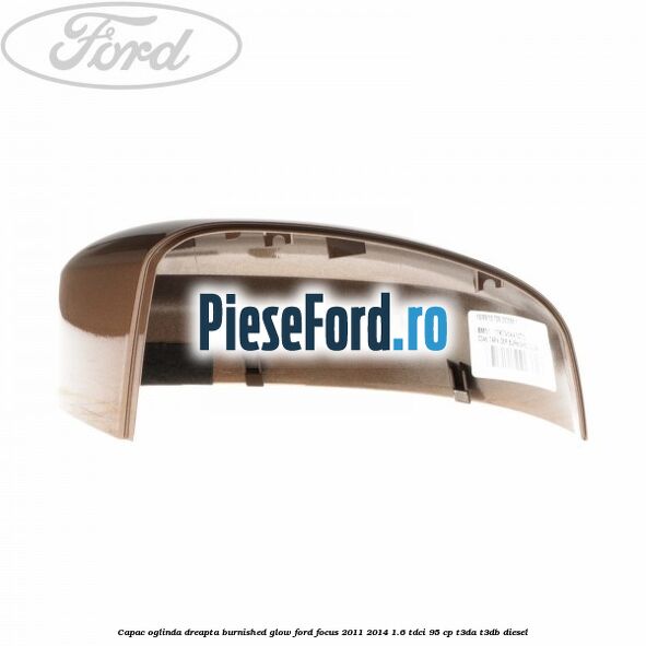 Capac oglinda dreapta burnished glow Ford Focus 2011-2014 1.6 TDCi 95 cp T3DA, T3DB diesel