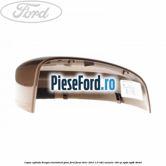 Capac oglinda dreapta burnished glow Ford Focus 2011-2014 1.6 TDCi ECOnetic 105 cp NGDA, NGDB diesel