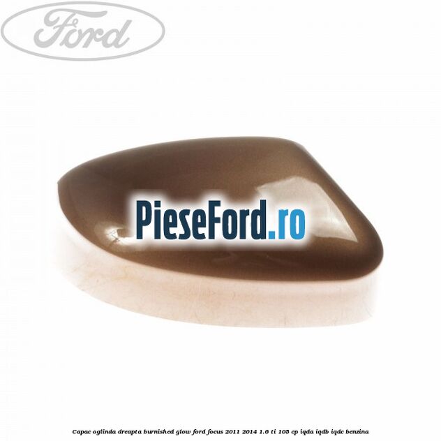 Capac oglinda dreapta burnished glow Ford Focus 2011-2014 1.6 Ti 105 cp IQDA, IQDB, IQDC benzina