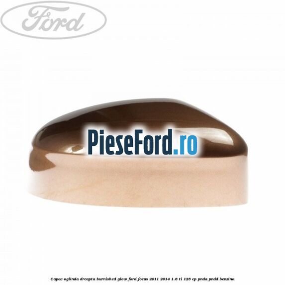 Capac oglinda dreapta burnished glow Ford Focus 2011-2014 1.6 Ti 125 cp PNDA, PNDD benzina