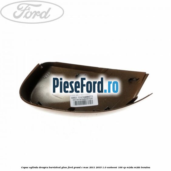 Capac oglinda dreapta burnished glow Ford Grand C-Max 2011-2015 1.0 EcoBoost 100 cp M2DA, M2DC benzina