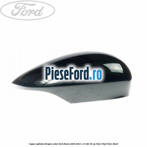 Capac oglinda dreapta cedar Ford Fiesta 2008-2012 1.6 TDCi 90 cp HHJC, HHJD, HHJE diesel