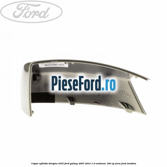 Capac oglinda dreapta chill Ford Galaxy 2007-2014 1.6 EcoBoost 160 cp JTWA, JTWB benzina