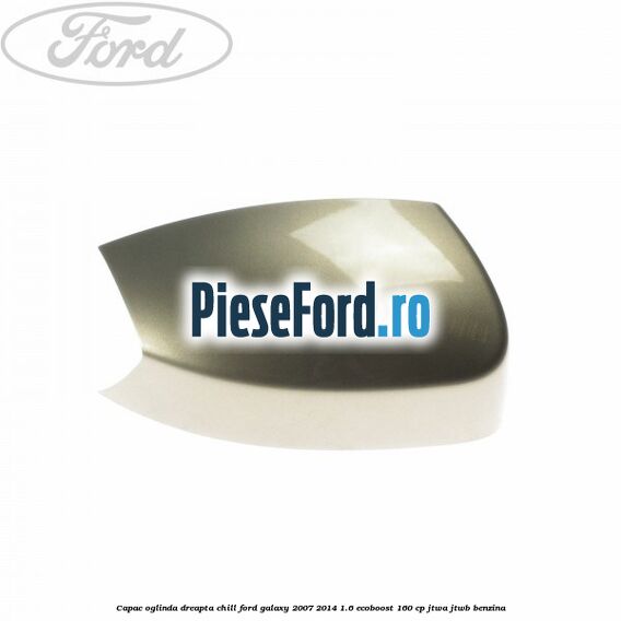 Capac oglinda dreapta chill Ford Galaxy 2007-2014 1.6 EcoBoost 160 cp JTWA, JTWB benzina