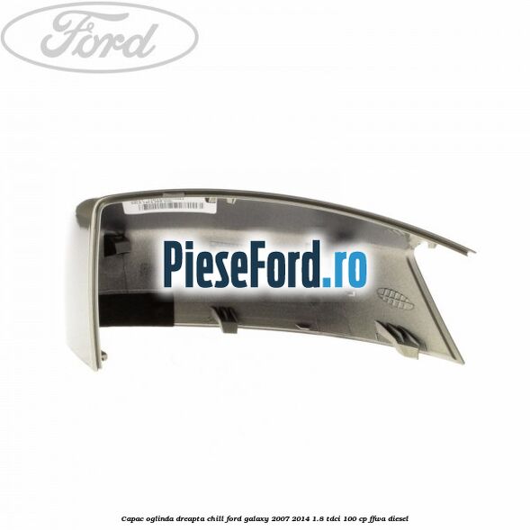 Capac oglinda dreapta chill Ford Galaxy 2007-2014 1.8 TDCi 100 cp FFWA diesel