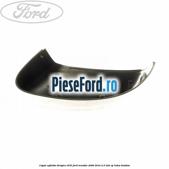 Capac oglinda dreapta chill Ford Mondeo 2008-2014 2.5 220 cp Capac oglinda dreapta chill Ford Mondeo 2008-2014 2.5 220 cp HUBA benzina