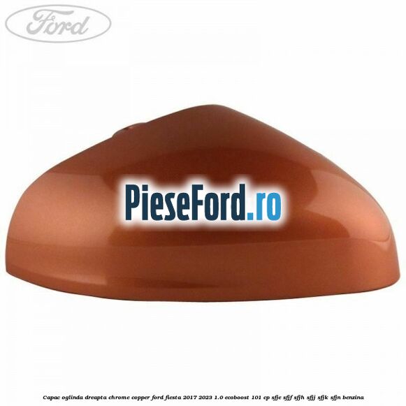Capac oglinda dreapta chrome copper Ford Fiesta 2017-2023 1.0 EcoBoost 101 cp SFJE, SFJF, SFJH, SFJJ, SFJK, SFJN benzina