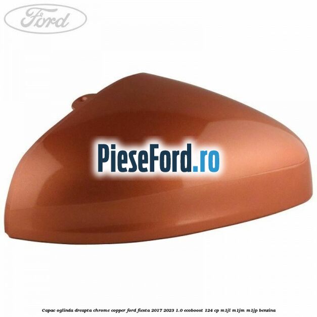 Capac oglinda dreapta chrome copper Ford Fiesta 2017-2023 1.0 EcoBoost 124 cp M1JL, M1JM, M1JP benzina