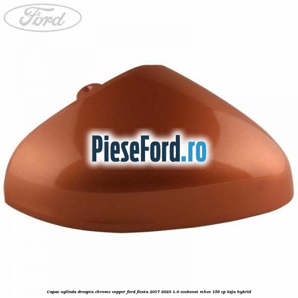 Capac oglinda dreapta chrome copper Ford Fiesta 2017-2023 1.0 EcoBoost mHEV 155 cp BZJA Hybrid