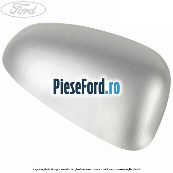 Capac oglinda dreapta cloud silver Ford Ka 2009-2016 1.3 TDCi 75 cp 169A1000, FD4 diesel
