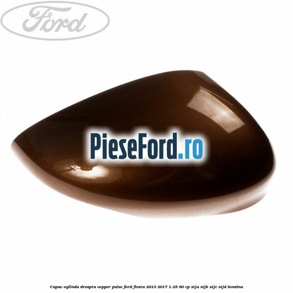 Capac oglinda dreapta copper pulse Ford Fiesta 2013-2017 1.25 60 cp STJA, STJB, STJC, STJD benzina