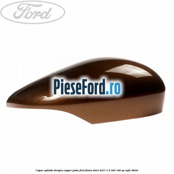 Capac oglinda dreapta copper pulse Ford Fiesta 2013-2017 1.5 TDCi 100 cp XUJH diesel