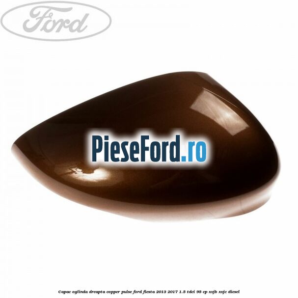 Capac oglinda dreapta copper pulse Ford Fiesta 2013-2017 1.5 TDCi 95 cp XVJB, XVJC diesel