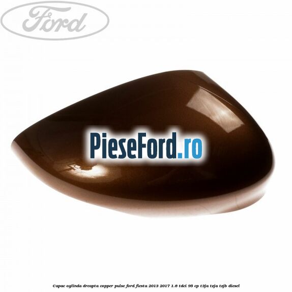 Capac oglinda dreapta copper pulse Ford Fiesta 2013-2017 1.6 TDCi 95 cp T3JA, TZJA, TZJB diesel