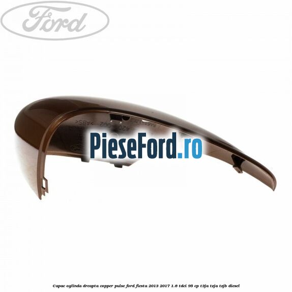 Capac oglinda dreapta copper pulse Ford Fiesta 2013-2017 1.6 TDCi 95 cp T3JA, TZJA, TZJB diesel