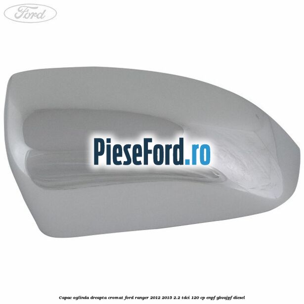 Capac oglinda dreapta cromat Ford Ranger 2012-2015 2.2 TDCi 120 cp ENPF, GBVAJPF diesel