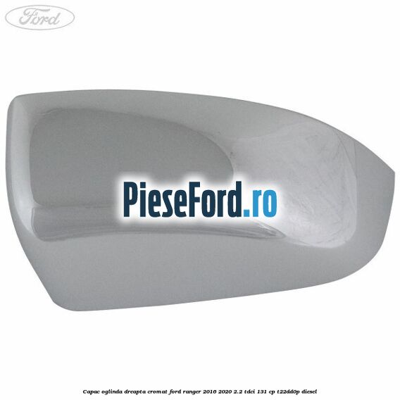 Capac oglinda dreapta cromat Ford Ranger 2016-2020 2.2 TDCi 131 cp T22DD0P diesel