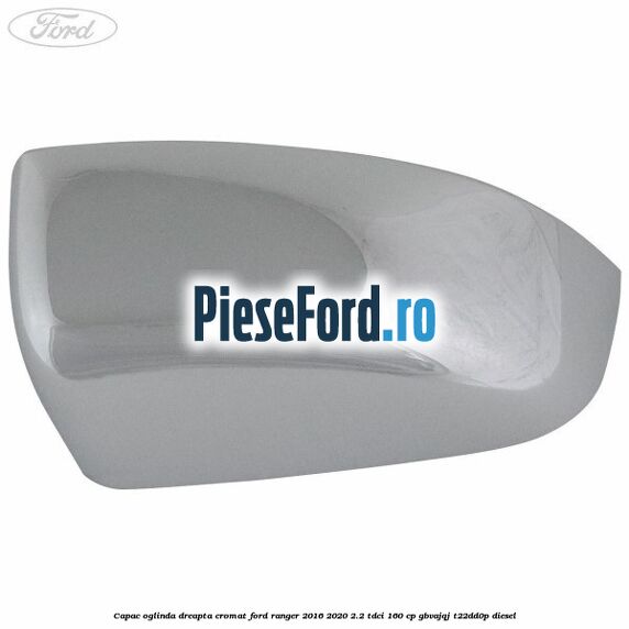 Capac oglinda dreapta cromat Ford Ranger 2016-2020 2.2 TDCi 160 cp GBVAJQJ, T22DD0P diesel