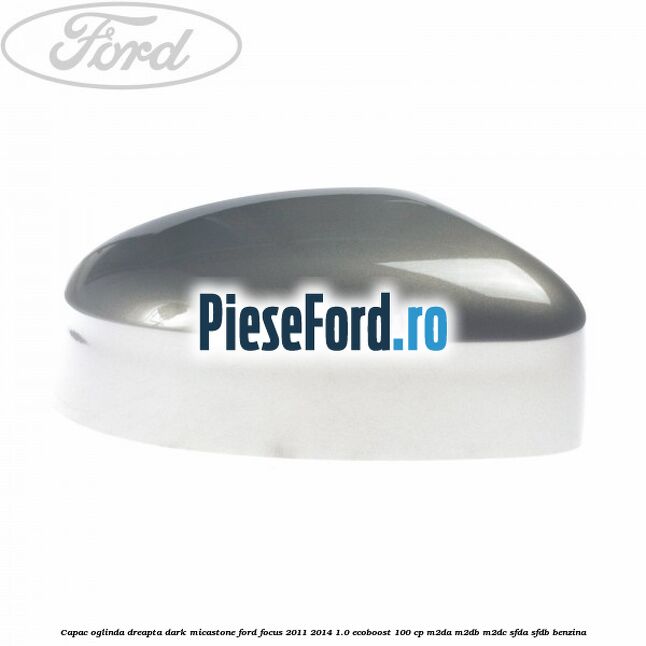 Capac oglinda dreapta dark micastone Ford Focus 2011-2014 1.0 EcoBoost 100 cp M2DA, M2DB, M2DC, SFDA, SFDB benzina