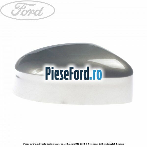 Capac oglinda dreapta dark micastone Ford Focus 2011-2014 1.6 EcoBoost 182 cp JTDA, JTDB benzina