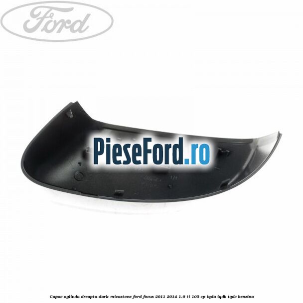 Capac oglinda dreapta dark micastone Ford Focus 2011-2014 1.6 Ti 105 cp Capac oglinda dreapta dark micastone Ford Focus 2011-2014 1.6 Ti 105 cp IQDA, IQDB, IQDC benzina