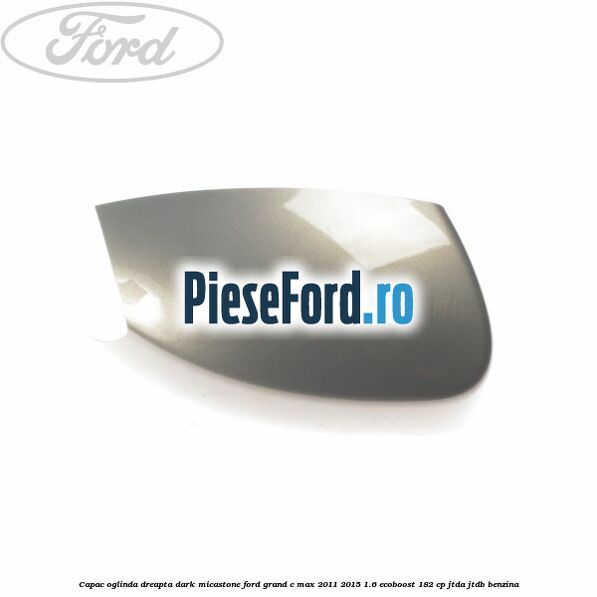 Capac oglinda dreapta dark micastone Ford Grand C-Max 2011-2015 1.6 EcoBoost 182 cp JTDA, JTDB benzina