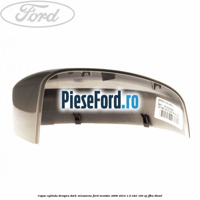Capac oglinda dreapta dark micastone Ford Mondeo 2008-2014 1.8 TDCi 100 cp Capac oglinda dreapta dark micastone Ford Mondeo 2008-2014 1.8 TDCi 100 cp FFBA diesel