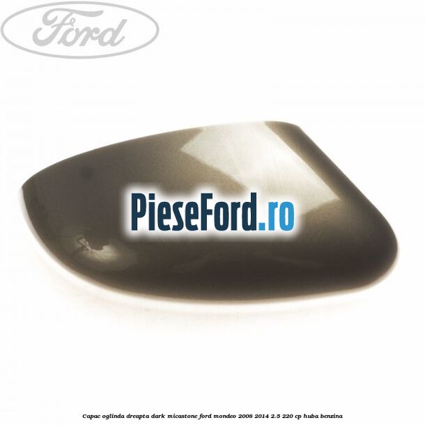 Capac oglinda dreapta dark micastone Ford Mondeo 2008-2014 2.5 220 cp Capac oglinda dreapta dark micastone Ford Mondeo 2008-2014 2.5 220 cp HUBA benzina