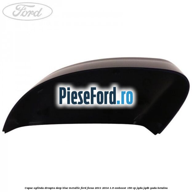 Capac oglinda dreapta deep blue metallic Ford Focus 2011-2014 1.6 EcoBoost 150 cp JQDA, JQDB, YUDA benzina