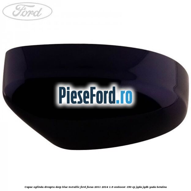Capac oglinda dreapta deep blue metallic Ford Focus 2011-2014 1.6 EcoBoost 150 cp JQDA, JQDB, YUDA benzina