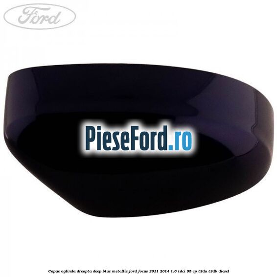 Capac oglinda dreapta deep blue metallic Ford Focus 2011-2014 1.6 TDCi 95 cp Capac oglinda dreapta deep blue metallic Ford Focus 2011-2014 1.6 TDCi 95 cp T3DA, T3DB diesel