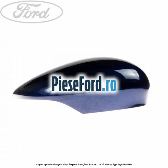 Capac oglinda dreapta deep impact blue Ford B-Max 1.6 Ti 105 cp IQJA, IQJC benzina