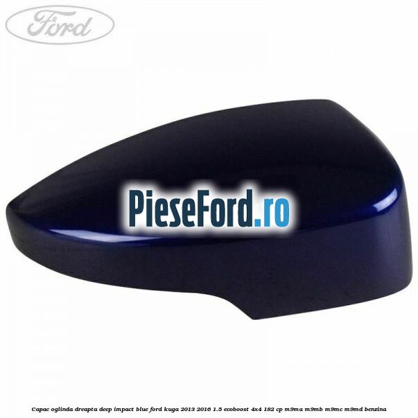 Capac oglinda dreapta deep impact blue Ford Kuga 2013-2016 1.5 EcoBoost 4x4 182 cp Capac oglinda dreapta deep impact blue Ford Kuga 2013-2016 1.5 EcoBoost 4x4 182 cp M9MA, M9MB, M9MC, M9MD benzina