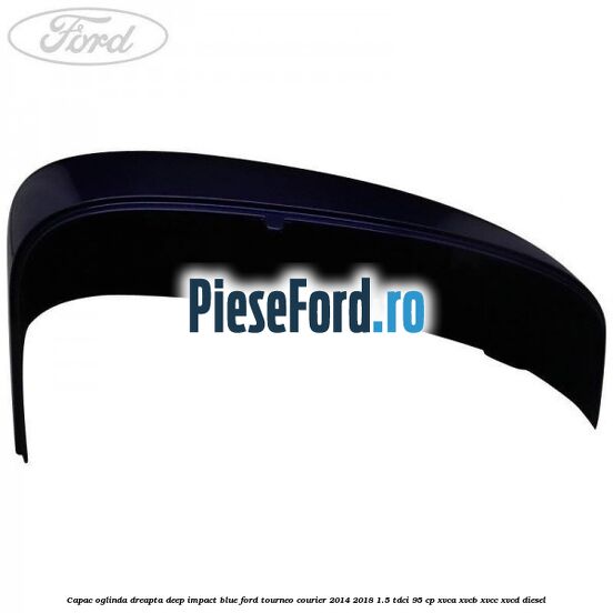 Capac oglinda dreapta deep impact blue Ford Tourneo Courier 2014-2018 1.5 TDCi 95 cp XVCA, XVCB, XVCC, XVCD diesel