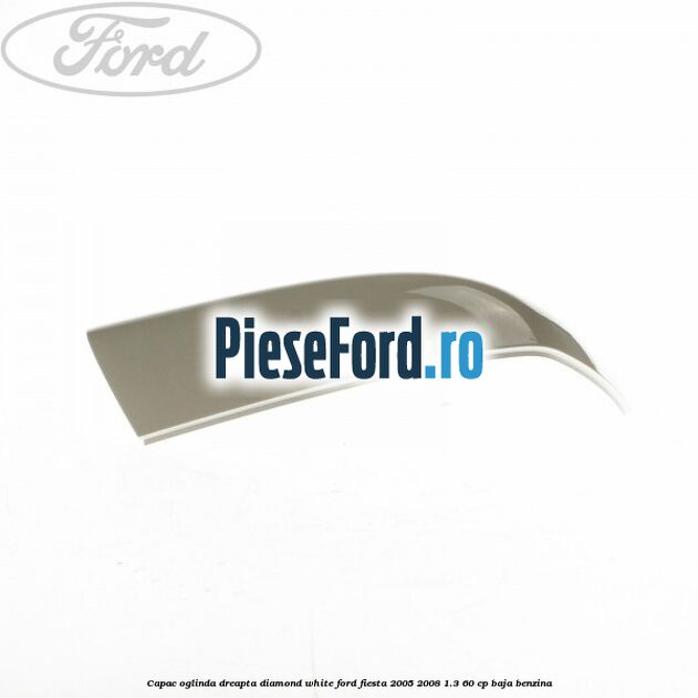 Capac oglinda dreapta diamond white Ford Fiesta 2005-2008 1.3 60 cp BAJA benzina