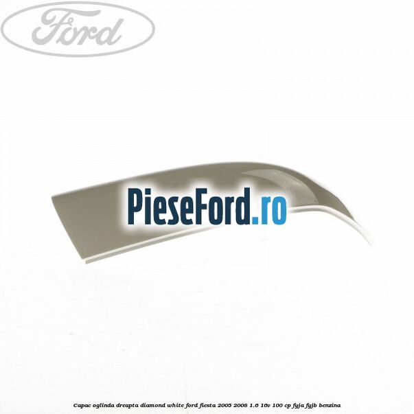 Capac oglinda dreapta diamond white Ford Fiesta 2005-2008 1.6 16V 100 cp FYJA, FYJB benzina