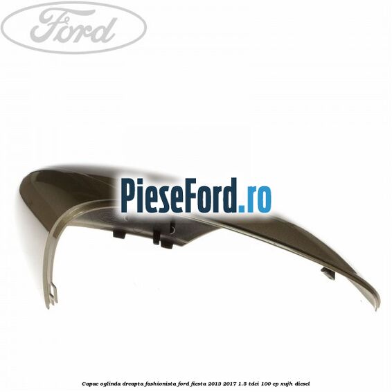 Capac oglinda dreapta fashionista Ford Fiesta 2013-2017 1.5 TDCi 100 cp XUJH diesel