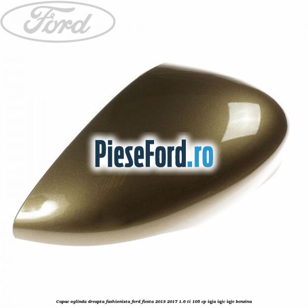 Capac oglinda dreapta fashionista Ford Fiesta 2013-2017 1.6 Ti 105 cp IQJA, IQJC, IQJE benzina