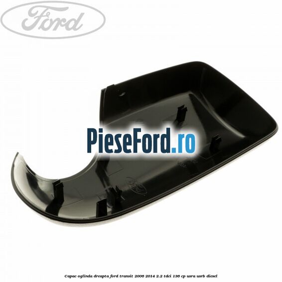 Capac oglinda dreapta Ford Transit 2006-2014 2.2 TDCi 136 cp USRA, USRB diesel