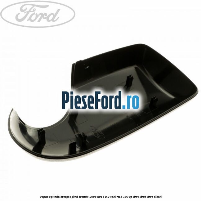 Capac oglinda dreapta Ford Transit 2006-2014 2.2 TDCi RWD 100 cp DRRA, DRRB, DRRC diesel