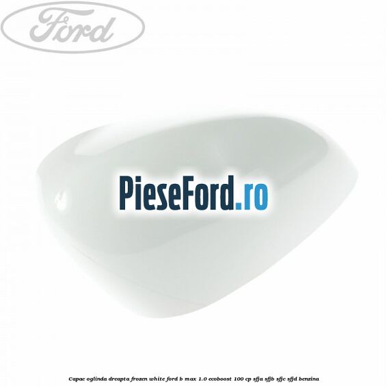 Capac oglinda dreapta frozen white Ford B-Max 1.0 EcoBoost 100 cp SFJA, SFJB, SFJC, SFJD benzina
